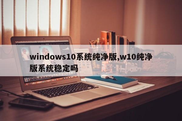 windows10系统纯净版,w10纯净版系统稳定吗