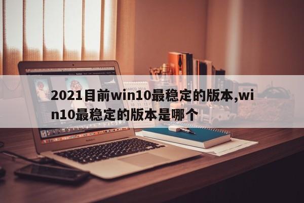 2021目前win10最稳定的版本,win10最稳定的版本是哪个